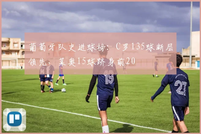 葡萄牙队史进球榜：C罗135球断层领先，莱奥15球跻身前20