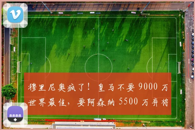穆里尼奥疯了！皇马不要 9000 万世界最佳，要阿森纳 5500 万弃将